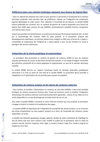 7

Préférence pour une solution technique reposant sous licence de logiciel libre
- Dans un objectif de réduction des coûts et pour garantir la pérennité et l’évolutivité de la solution
technique proposée, cette dernière doit, de préférence, reposer sur l’intégration de composants
logiciels développés en code ouvert. Pour répondre à l’ensemble de ses besoins, la société AXOM
estime préférable de s’orienter vers un système de gestion de contenu disponible sous licence de
logiciel libre (CMS open source), tel que JOOMLA, éventuellement complété d’autres composants
eux-mêmes open source.

Autant que possible et prioritairement, la couverture des besoins fonctionnels exprimés doit se faire
par le paramétrage des modules natifs du CMS proposé. Si le prestataire propose des
développements spécifiques, ces derniers doivent être intégrés au CMS sous la forme de « plugins »
compatibles et respectueux de l’intégrité du « noyau logiciel » pour ne pas remettre en cause le
passage à des versions ultérieures.



Intégration de la charte graphique et ergonomique
- Le prestataire doit paramétrer le système de gestion de contenus (CMS) et tous les modules
associés permettant de couvrir le périmètre fonctionnel attendu. Il est chargé d’intégrer l’ensemble
des éléments constitutifs de la charte graphique et ergonomique, au sein de la solution technique
installée.

La société AXOM fournira sur support numérique toutes les données (textuelles, graphiques)
nécessaires à la mise au point du site web de la société AXOM. Le prestataire devra procéder à
l’adaptation et à l’optimisation de ces données pour pouvoir les exploiter.




Intégration de contenu propres et de reprise de contenus externes
- Pour faciliter et accélérer l’alimentation en contenus du site web d'AXOM, il devra être possible
d'intégrer du contenu provenant d'autres sites. Toutes les fonctions visant à simplifier l’intégration
automatique de contenus externes seront particulièrement appréciées : reprise d’une vidéo ou d'un
article disponible sur un site de partage par la simple saisie de son url, etc.

Pour aider la société AXOM à constituer le socle initial de contenus qui sera proposé, le prestataire
s’engage à soutenir la création et la publication des pages.

- La société AXOM est dépositaire de l’intégralité de la propriété des droits d’auteur, ou au minimum
des droits d’exploitation sur tout support, présent ou à venir, de l’ensemble des contenus rendus
disponibles sur le site.

La totalité des éléments graphiques (images, gabarits, feuilles de style) constitutifs de l’habillage du
site de même que tout autre contenu créé, modifié et publié par le prestataire, dans le cadre du
présent marché, devront respecter cette règle, y compris lorsqu’il s’agit d’un contenu original ou
adapté issu d’un tiers.


Contact : Jérémy Abdilla – Chargé de communication        jeremy.abdilla@axom-formation.com / 06.98.54.70.36
 