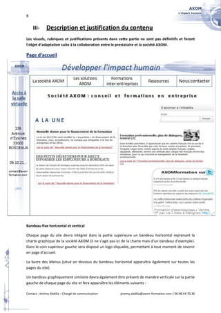 8


    III-     Description et justification du contenu
Les visuels, rubriques et justifications présents dans cette partie ne sont pas définitifs et feront
l’objet d’adaptation suite à la collaboration entre le prestataire et la société AXOM.

Page d’accueil




Bandeau fixe horizontal et vertical

Chaque page du site devra intégrer dans la partie supérieure un bandeau horizontal reprenant la
charte graphique de la société AXOM (il ne s’agit pas ici de la charte mais d’un bandeau d’exemple).
Dans le coin supérieur gauche sera disposé un logo cliquable, permettant à tout moment de revenir
en page d’accueil.

La barre des Menus (situé en dessous du bandeau horizontal apparaîtra également sur toutes les
pages du site).

Un bandeau graphiquement similaire devra également être présent de manière verticale sur la partie
gauche de chaque page du site et fera apparaître les éléments suivants :

Contact : Jérémy Abdilla – Chargé de communication     jeremy.abdilla@axom-formation.com / 06.98.54.70.36
 