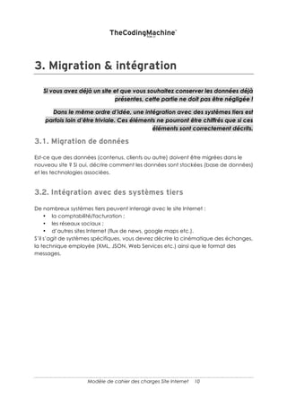 10
Lorsque l’on créé un Wireframe (ou un mockup), il est nécessaire de se poser quelques
questions :
• Quels sont les contenus mis en valeur sur la home page ? Les plus populaires ?
Les derniers ?
• Quels est le fonctionnement de la page pour les visiteurs par exemple, s’il s’agit
d’un moteur de recherche, faut-il faire de la suggestion automatique ?
Note : concernant l’ergonomie, il est souvent très intéressant d’indiquer des sites dont
le fonctionnement correspond à ce que vous souhaitez comme résultat.
AUTRES FONCTIONNALITES
De nombreuses autres fonctionnalités peuvent être décrites (qui ne font pas partie des
processus d’ensemble). Souvent, il s’agit de décrire l’interaction avec les dispositifs
marketing envisagés :
• gestion des landing pages – pour la gestion de campagnes sponsorisées ;
• création de newsletters (ou intégration avec un outil en ligne) ;
• Affiliation (gestion des affiliés) ;
• Blog ;
• La création d’un espace presse ;
• Intégration avec les réseaux sociaux…
Il peut aussi s’agir de décrire des fonctionnalités particulières concernant la
gestion de la solution, par exemple :
• la gestion des templates,
• des droits particuliers (plusieurs niveaux d’administrateurs par exemple)…
Parfois, il est inutile de se fatiguer. Certaines fonctionnalités sont tellement standard
dans les CMS les plus répandus (par exemple, l’intégration d’un blog) qu’une simple
mention suffit dans le cahier des charges.
 
