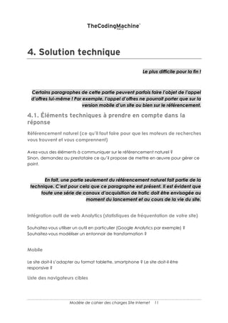 11
3. MIGRATION & INTEGRATION
Si vous avez déjà un site et que vous souhaitez conserver les données déjà présentes,
cette partie ne doit pas être négligée !
Dans le même ordre d’idée, une intégration avec des systèmes tiers est parfois loin
d’être triviale. Ces éléments ne pourront être chiffrés que s’ils sont correctement
décrits.
MIGRATION DE DONNEES
Est-ce que des données (contenus, clients ou autre) doivent être migrées dans le
nouveau site ? Si oui, décrire comment les données sont stockées (base de données)
et les technologies associées.
INTEGRATION AVEC DES SYSTEMES TIERS
De nombreux systèmes tiers peuvent interagir avec le site Internet :
• la comptabilité/facturation ;
• les réseaux sociaux ;
• d’autres sites Internet (flux de news, google maps etc.)
S’il s’agit de systèmes spécifiques, vous devrez décrire la cinématique des échanges,
la technique employée (XML, JSON, Web Services etc.) ainsi que le format des
messages.
 