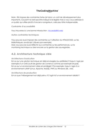 12
4. SOLUTION TECHNIQUE
Le plus difficile pour la fin !
Certains paragraphes de cette partie peuvent parfois faire l’objet de l’appel d’offres lui-
même ! Par exemple, l’appel d’offres ne pourrait porter que sur la version mobile d’un
site ou bien sur le référencement.
ELEMENTS TECHNIQUES A PRENDRE EN COMPTE DANS LA
REPONSE
REFERENCEMENT NATUREL (CE QU’IL FAUT FAIRE POUR QUE LES MOTEURS DE
RECHERCHE VOUS TROUVENT ET VOUS COMPRENNENT)
Avez-vous des éléments à communiquer sur le référencement naturel ?
Sinon, demandez au prestataire ce qu’il propose de mettre en œuvre pour gérer ce
point.
En fait, une partie seulement du référencement naturel fait partie de la technique. C’est
pour cela que ce paragraphe est présent. Il est évident que toute une série de canaux
d’acquisition de trafic doit être envisagée au moment du lancement et au cours de la
vie du site.
INTEGRATION OUTIL DE WEB ANALYTICS (STATISTIQUES DE FREQUENTATION
DE VOTRE SITE)
Souhaitez-vous utiliser un outil en particulier (Google Analytics par exemple) ?
Souhaitez-vous modéliser un entonnoir de transformation ?
MOBILE
Le site doit-il s’adapter au format tablette, smartphone ? Le site doit-il être responsive ?
LISTE DES NAVIGATEURS CIBLES
Note : IE6 impose des contraintes fortes (et donc un coût de développement plus
important). Ce point ne doit pas être indiqué à la légère mais si vous vous adressez à
un public qui utilise plutôt d’anciens navigateurs, cela peut être indispensable.
 
