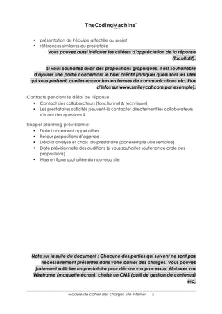 5
Attention : Il ne faut pas trop en demander non plus ! D’une part car vous pouvez vous
priver de faire appel à des prestataires spécialistes du domaine et d’autre part car vous
risquez une addition beaucoup plus salée.
REPONSE SOUHAITEE
DESCRIPTION DU FORMAT DE LA REPONSE SOUHAITEE
• Délai de la réponse attendue ;
• Format (nombre de pages si nécessaire et si vous avez une grille extrêmement
précise de vos attentes afin de pouvoir comparer les réponses entre elles) ;
• préconisations fonctionnelles ;
• solution technique ;
• Planning, méthodologie et devis détaillé ;
• présentation de la société prestataire ;
• présentation de l’équipe affectée au projet ;
• références similaires du prestataire.
Vous pouvez aussi indiquer les critères d’appréciation de la réponse (facultatif).
Si vous souhaitez avoir des propositions graphiques, il est souhaitable d’ajouter une
partie concernant le brief créatif (indiquer quels sont les sites qui vous plaisent, quelles
approches en termes de communications etc. Plus d’infos sur www.smileycat.com
par exemple).
CONTACTS PENDANT LE DELAI DE REPONSE
• Contact des collaborateurs (fonctionnel & technique) ;
• Les prestataires sollicités peuvent-ils contacter directement les collaborateurs
s’ils ont des questions ?
RAPPEL PLANNING PREVISIONNEL
• Date Lancement appel offres ;
• Retour propositions d’agence :
o Délai d’analyse et choix du prestataire (par exemple une semaine) ;
o Date prévisionnelle des soutenances (si vous souhaitez une présentation
orale des propositions).
 