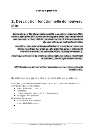 6
Note sur la suite du document : Chacune des parties qui suivent n’est pas
nécessairement présente dans votre cahier des charges. Vous pouvez justement
solliciter un prestataire pour décrire vos processus, élaborer vos Wireframe (maquette
écran), choisir un CMS (outil de gestion de contenus) etc.
 