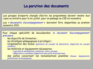 La parution des documents Pour chaque spécialité de baccalauréat,  le document d’accompagnement précisera: les objectifs de formation ; les stratégies pédagogiques à privilégier ; l’organisation des locaux  (pérennité du concept de laboratoire, disparition du concept d’atelier) les matériels et équipements nécessaires  Logiciels de modélisation, simulation, calcul, pilotage Maquettes et systèmes (disparition des outils de production) des pistes concernant les mutualisations possibles  (locaux, équipements, plateformes technologiques). Les groupes d’experts chargés d’écrire les programmes doivent rendre leur copie au ministre pour la mi-juillet, pour un passage au CSE en novembre. Les «  documents d’accompagnement  » devraient être disponibles au premier semestre 2011. 