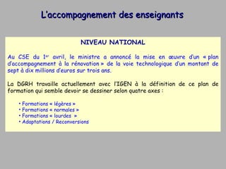 L’accompagnement des enseignants NIVEAU NATIONAL Au CSE du 1 er  avril, le ministre a annoncé la mise en œuvre d’un « plan d’accompagnement à la rénovation » de la voie technologique d’un montant de sept à dix millions d’euros sur trois ans.  La DGRH travaille actuellement avec l’IGEN à la définition de ce plan de formation qui semble devoir se dessiner selon quatre axes : Formations « légères »  Formations « normales »  Formations « lourdes  » Adaptations / Reconversions  