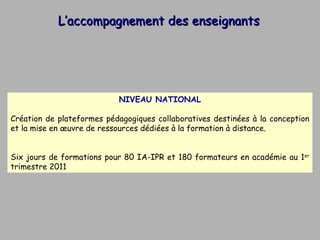 L’accompagnement des enseignants NIVEAU NATIONAL Création de plateformes pédagogiques collaboratives destinées à la conception et la mise en œuvre de ressources dédiées à la formation à distance. Six jours de formations pour 80 IA-IPR et 180 formateurs en académie au 1 er  trimestre 2011 