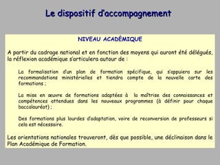 Le dispositif d’accompagnement NIVEAU ACADÉMIQUE A partir du cadrage national et en fonction des moyens qui auront été délégués, la réflexion académique s’articulera autour de : La formalisation d’un plan de formation spécifique, qui s’appuiera sur les recommandations ministérielles et tiendra compte de la nouvelle carte des formations ; La mise en œuvre de formations adaptées à  la maîtrise des connaissances et compétences attendues dans les nouveaux programmes (à définir pour chaque baccalauréat) ; Des formations plus lourdes d’adaptation, voire de reconversion de professeurs si cela est nécessaire. Les orientations nationales trouveront, dès que possible, une déclinaison dans le Plan Académique de Formation. 