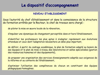 Le dispositif d’accompagnement NIVEAU ETABLISSEMENT Sous l’autorité du chef d’établissement et dans la connaissance de la structure de formation arrêtée par le Recteur, le chef de travaux sera chargé : de piloter la mise en œuvre locale de la rénovation,  d’impulser une dynamique de changement perceptible dans et hors l’établissement, d’identifier les professeurs les plus aptes à s’adapter rapidement aux évolutions attendues et ceux dont l’adaptation nécessitera un délai plus important,  de définir, à partir du cadrage académique, le plan de formation adapté au besoin de ses équipes et le plan de mise à niveau des laboratoires et salles spécialisées (gestion des ressources humaines et des équipements),  de proposer une organisation des services d’enseignements adaptée aux exigences de la réforme et au contexte de l’établissement, d’optimiser l’utilisation des compétences de chacun en constituant des équipes pédagogiques homogènes. 