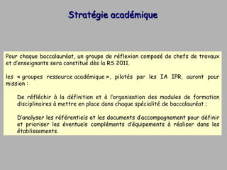 Stratégie académique Pour chaque baccalauréat, un groupe de réflexion composé de chefs de travaux et d’enseignants sera constitué dès la RS 2011. les « groupes ressource académique », pilotés par les IA IPR, auront pour mission : De réfléchir à la définition et à l’organisation des modules de formation disciplinaires à mettre en place dans chaque spécialité de baccalauréat ; D’analyser les référentiels et les documents d’accompagnement pour définir et prioriser les éventuels compléments d’équipements à réaliser dans les établissements.  