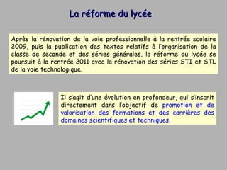 La réforme du lycée  Après la rénovation de la voie professionnelle à la rentrée scolaire 2009, puis la publication des textes relatifs à l’organisation de la classe de seconde et des séries générales, la réforme du lycée se poursuit à la rentrée 2011 avec la rénovation des séries STI et STL de la voie technologique.  Il s’agit d’une évolution en profondeur, qui s’inscrit directement dans l’objectif de  promotion et de valorisation des formations et des carrières des domaines scientifiques et techniques.  