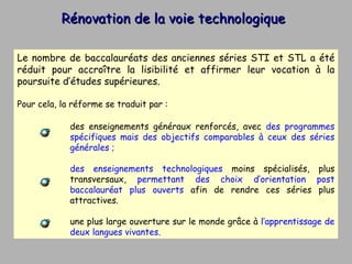 Rénovation de la voie technologique Le nombre de baccalauréats des anciennes séries STI et STL a été réduit pour accroître la lisibilité et affirmer leur vocation à la poursuite d’études supérieures.  Pour cela, la réforme se traduit par : des enseignements généraux renforcés, avec  des programmes spécifiques mais des objectifs comparables à ceux des séries générales ; des enseignements technologiques  moins spécialisés, plus transversaux,  permettant des choix d’orientation post baccalauréat plus ouverts  afin de rendre ces séries plus attractives. une plus large ouverture sur le monde grâce à  l’apprentissage de deux langues vivantes. 