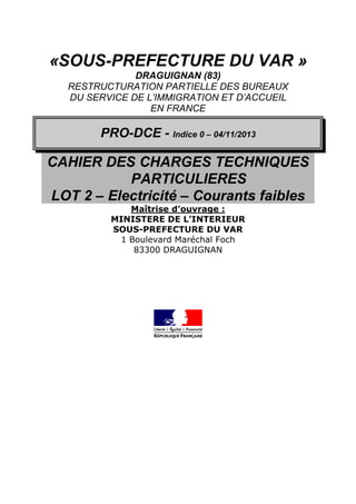 «SOUS-PREFECTURE DU VAR »
DRAGUIGNAN (83)
RESTRUCTURATION PARTIELLE DES BUREAUX
DU SERVICE DE L’IMMIGRATION ET D’ACCUEIL
EN FRANCE
PRO-DCE - Indice 0 – 04/11/2013
CAHIER DES CHARGES TECHNIQUES
PARTICULIERES
LOT 2 – Electricité – Courants faibles
Maîtrise d’ouvrage :
MINISTERE DE L’INTERIEUR
SOUS-PREFECTURE DU VAR
1 Boulevard Maréchal Foch
83300 DRAGUIGNAN
 
