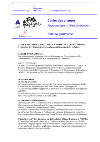 –
44
rue de Prony
www.fetedugraphisme.org 75017 Paris contact@fetedugraphisme.org
Cahier des charges
Appel à projets « Villes du monde »
Fête du graphisme
CAHIER DES CHARGES DE L’APPEL A PROJET «VILLES DU MONDE»
À l’attention des Alliances françaises et des graphistes et artistes sollicités.
LA FÊTE DU GRAPHISME
Une initiative et une production Artevia, développée par l’Association pour le
Développement, la Promotion et le Rayonnement du Graphisme.
VILLES DU MONDE
Un appel à la création graphique auprès de 800 alliances réparties dans 138 pays. Un
projet inédit développé en coproduction par la Fondation Alliance française et
l’Association pour le Développement, la Promotion et le Rayonnement du Graphisme
(ADPRG), à l’occasion, en 2015, de la deuxième édition de la Fête du graphisme.
INTRODUCTION
La Fête du graphisme
La Fête du graphisme, initiée par la société Artevia, est un projet entièrement dédié à
la promotion des arts graphiques sous toutes leurs formes, développée par
l’Association pour le Développement, la Promotion et le Rayonnement du Graphisme
(ADPRG).
Forte de son succès en 2014, la Fête du graphisme inaugurera sa deuxième édition à
Paris, France, entre mi-janvier et mi-mars 2015.
La Fondation Alliance française
Créée en juillet 2007, la Fondation Alliance française est reconnue d’utilité publique.
Elle a pour mission de coordonner le réseau mondial, en lui apportant expertise,
conseils et un soutien à des projets spécifiques.
En mettant à l’honneur les cultures françaises et francophones, mais aussi celle des
pays d’accueil des Alliances, la Fondation agit en faveur de la diversité culturelle et
d’une mondialisation plus respectueuse des différences, plus solidaire et plus humaine.
L’appel à projet Villes du monde par la Fondation Alliance française et l’ADPRG
Il s’agit d’une commande passée par la Fondation Alliance française à près de 800
alliances de 138 pays réparties dans le monde entier. Chaque alliance, localement, est
invitée à solliciter les artistes graphistes ou étudiants en graphisme pour concevoir et
réaliser une création célébrant leur ville.
 