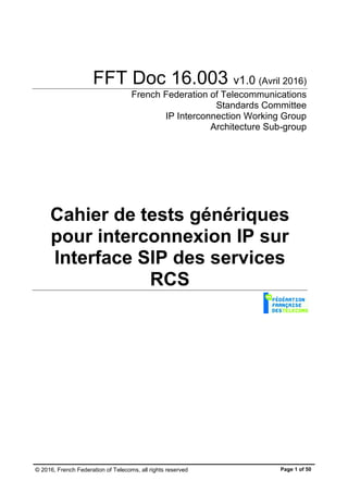 © 2016, French Federation of Telecoms, all rights reserved Page 1 of 50
FFT Doc 16.003 v1.0 (Avril 2016)
French Federation of Telecommunications
Standards Committee
IP Interconnection Working Group
Architecture Sub-group
Cahier de tests génériques
pour interconnexion IP sur
Interface SIP des services
RCS
 