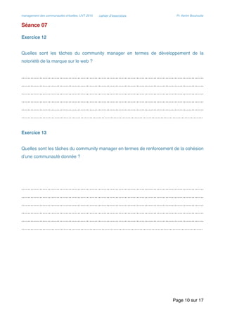management des communautés virtuelles, UVT 2015 cahier d’exercices Pr. Kerim Bouzouita
Séance 07
Exercice 12
Quelles sont les tâches du community manager en termes de développement de la
notoriété de la marque sur le web ?
…………………………………………………………………………………………………………
…………………………………………………………………………………………………………
…………………………………………………………………………………………………………
…………………………………………………………………………………………………………
…………………………………………………………………………………………………………
…………………………………………………………………………………………………………
Exercice 13
Quelles sont les tâches du community manager en termes de renforcement de la cohésion
d’une communauté donnée ?
…………………………………………………………………………………………………………
…………………………………………………………………………………………………………
…………………………………………………………………………………………………………
…………………………………………………………………………………………………………
…………………………………………………………………………………………………………
…………………………………………………………………………………………………………
Page sur10 17
 