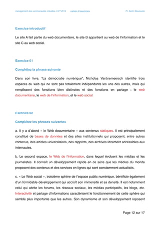management des communautés virtuelles, UVT 2015 cahier d’exercices Pr. Kerim Bouzouita
Exercice introductif
Le site A fait partie du web documentaire, le site B appartient au web de l’information et le
site C au web social.
Exercice 01
Complétez la phrase suivante
Dans son livre, “La démocratie numérique”, Nicholas Vanbremeersch identiﬁe trois
espaces du web qui ne sont pas totalement indépendants les uns des autres, mais qui
remplissent des fonctions bien distinctes et des fonctions en partage : le web
documentaire, le web de l’information, et le web social.
Exercice 02
Complétez les phrases suivantes
a. Il y a d’abord « le Web documentaire » aux contenus statiques. Il est principalement
constitué de bases de données et des sites institutionnels qui proposent, entre autres
contenus, des articles universitaires, des rapports, des archives librement accessibles aux
internautes.
b. Le second espace, le Web de l’information, dans lequel évoluent les médias et les
journalistes. Il connaît un développement rapide en ce sens que les médias du monde
proposent des contenus et des services en lignes qui sont constamment actualisés.
c. « Le Web social », troisième sphère de l’espace public numérique, bénéﬁcie également
d’un formidable développement qui accroît son immensité et sa densité. Il est notamment
celui qui abrite les forums, les réseaux sociaux, les médias participatifs, les blogs, etc.
Interactivité et partage d’informations caractérisent le fonctionnement de cette sphère qui
semble plus importante que les autres. Son dynamisme et son développement reposent
Page sur12 17
 