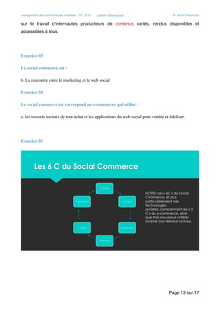 management des communautés virtuelles, UVT 2015 cahier d’exercices Pr. Kerim Bouzouita
sur le travail d’internautes producteurs de contenus variés, rendus disponibles et
accessibles à tous.
Exercice 03
Le social commerce est :
b. La rencontre entre le marketing et le web social
Exercice 04
Le social commerce est correspond au e-commerce qui utilise :
c. les ressorts sociaux de tout achat et les applications du web social pour vendre et ﬁdéliser.
Exercice 05

Page sur13 17
 