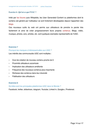 management des communautés virtuelles, UVT 2015 cahier d’exercices Pr. Kerim Bouzouita
Exercice 6 : Qu’est ce que l’UGC ?
Initié par les forums puis Wikipédia, les User Generated Content ou plateformes dont le
contenu est généré par l’utilisateur se sont fortement développées depuis l’apparition des
blogs.
Ces nouveaux outils du web ont permis aux utilisateurs de prendre la parole très
facilement et ainsi de créer progressivement leurs propres contenus. Blogs, vidéo,
musique, photos, avis, articles, etc. sont quelques exemples représentatifs de l’UGC.
Exercice 7
Pourquoi les marques s’intéressent-elles aux UGC ?
Les intérêts des communautés UGC sont multiples :
• Cout de création de nouveau contenu proche de 0
• Proximité utilisateurs accentuée
• Implication des utilisateurs améliorée
• Fréquence des nouveaux contenus plus importante
• Richesse des contenus dans leur diversité
• Fidélisation des utilisateurs
Exercice 8
Qu’elles-sont les principales plateformes UGC dans le Monde ?
Facebook, twitter, slideshare, istagram, Youtube, Linked in, Google+, Pineterest.
Page sur14 17
 