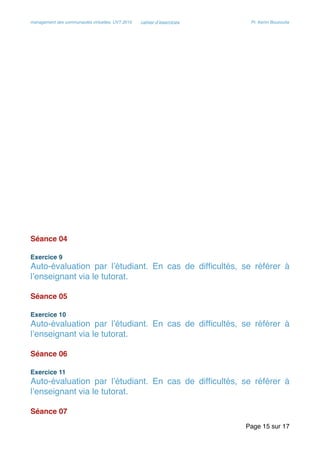 management des communautés virtuelles, UVT 2015 cahier d’exercices Pr. Kerim Bouzouita
Séance 04
Exercice 9
Auto-évaluation par l’étudiant. En cas de difﬁcultés, se référer à
l’enseignant via le tutorat.
Séance 05
Exercice 10
Auto-évaluation par l’étudiant. En cas de difﬁcultés, se référer à
l’enseignant via le tutorat.
Séance 06
Exercice 11
Auto-évaluation par l’étudiant. En cas de difﬁcultés, se référer à
l’enseignant via le tutorat.
Séance 07
Page sur15 17
 