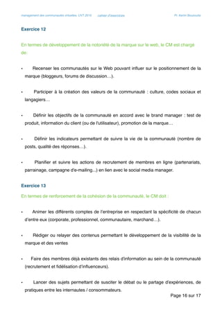 management des communautés virtuelles, UVT 2015 cahier d’exercices Pr. Kerim Bouzouita
Exercice 12
En termes de développement de la notoriété de la marque sur le web, le CM est chargé
de:
• Recenser les communautés sur le Web pouvant inﬂuer sur le positionnement de la
marque (bloggeurs, forums de discussion…).
• Participer à la création des valeurs de la communauté : culture, codes sociaux et
langagiers…
• Déﬁnir les objectifs de la communauté en accord avec le brand manager : test de
produit, information du client (ou de l'utilisateur), promotion de la marque…
• Déﬁnir les indicateurs permettant de suivre la vie de la communauté (nombre de
posts, qualité des réponses…).
• Planiﬁer et suivre les actions de recrutement de membres en ligne (partenariats,
parrainage, campagne d'e-mailing...) en lien avec le social media manager.
Exercice 13
En termes de renforcement de la cohésion de la communauté, le CM doit :
• Animer les différents comptes de l’entreprise en respectant la spéciﬁcité de chacun
d’entre eux (corporate, professionnel, communautaire, marchand…).
• Rédiger ou relayer des contenus permettant le développement de la visibilité de la
marque et des ventes
• Faire des membres déjà existants des relais d'information au sein de la communauté
(recrutement et ﬁdélisation d’inﬂuenceurs).
• Lancer des sujets permettant de susciter le débat ou le partage d'expériences, de
pratiques entre les internautes / consommateurs.
Page sur16 17
 