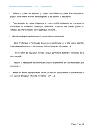 management des communautés virtuelles, UVT 2015 cahier d’exercices Pr. Kerim Bouzouita
• Veiller à la qualité des réponses, y compris des critiques apportées à la marque ou au
produit aﬁn d'être en mesure de les exploiter et de relancer la discussion.
• Faire respecter les règles éthiques de la communauté (netétiquette) via une action de
modération sur le contenu produit par l'internaute : exclusion des propos, photos, ou
vidéos à caractères raciste, pornographique, insultant…
• Renforcer et optimiser les interactions entre les communautés.
• Gérer l'historique et l'archivage des données contenues sur le site (sujets abordés,
informations et documents transmis par l'entreprise ou les internautes…).
• Rechercher de nouveaux médias sociaux permettant d'étendre l'inﬂuence de la
communauté.
• Assurer la ﬁdélisation des internautes via des évènements on-line (newsletter, jeux
concours…).
• Mettre en œuvre des opérations off-line pour réunir physiquement la communauté et
ses leaders (bloggeurs inﬂuents, membres « VIP »…).
Page sur17 17
 