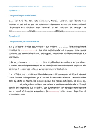 management des communautés virtuelles, UVT 2015 cahier d’exercices Pr. Kerim Bouzouita
Exercice 01
Complétez la phrase suivante
Dans son livre, “La démocratie numérique”, Nicholas Vanbremeersch identiﬁe trois
espaces du web qui ne sont pas totalement indépendants les uns des autres, mais qui
remplissent des fonctions bien distinctes et des fonctions en partage : le
web……………………., le web…………………………. et le web………………………………
Exercice 02
Complétez les phrases suivantes
a. Il y a d’abord « le Web documentaire » aux contenus…………..… Il est principalement
constitué de ………..…………et des sites institutionnels qui proposent, entre autres
contenus, des articles universitaires, des rapports, des archives librement accessibles aux
internautes.
b. Le second espace,………..…………, dans lequel évoluent les médias et les journalistes.
Il connaît un développement rapide en ce sens que les médias du monde proposent des
contenus et des services en lignes qui sont constamment actualisés.
c. « Le Web social », troisième sphère de l’espace public numérique, bénéﬁcie également
d’un formidable développement qui accroît son immensité et sa densité. Il est notamment
celui qui abrite les forums, les réseaux sociaux, les médias participatifs, les blogs, etc.
………..…… et partage d’informations caractérisent le fonctionnement de cette sphère qui
semble plus importante que les autres. Son dynamisme et son développement reposent
sur le travail d’internautes producteurs de………..……..variés, rendus disponibles et
accessibles à tous.
Page sur5 17
 