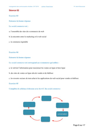 management des communautés virtuelles, UVT 2015 cahier d’exercices Pr. Kerim Bouzouita
Séance 02
Exercice 03
Entourez la bonne réponse
Le social commerce est :
a. l’ensemble des sites de e-commerce du web
b. la rencontre entre le marketing et le web social
c. le commerce équitable
Exercice 04
Entourez la bonne réponse
Le social commerce est correspond au e-commerce qui utilise :
a. le web de l’information pour maximiser les ventes en ligne et hors ligne
b. des sites de ventes en ligne aﬁn de vendre et de ﬁdéliser
c. les ressorts sociaux de tout achat et les applications du web social pour vendre et ﬁdéliser.
Exercice 05
Complétez le schéma ci-dessous avec les 6 C du social commerce
Page sur6 17
 