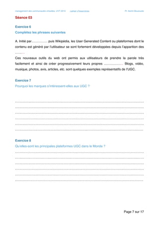 management des communautés virtuelles, UVT 2015 cahier d’exercices Pr. Kerim Bouzouita
Séance 03
Exercice 6
Complétez les phrases suivantes
A. Initié par…………… puis Wikipédia, les User Generated Content ou plateformes dont le
contenu est généré par l’utilisateur se sont fortement développées depuis l’apparition des
………
Ces nouveaux outils du web ont permis aux utilisateurs de prendre la parole très
facilement et ainsi de créer progressivement leurs propres ……………… Blogs, vidéo,
musique, photos, avis, articles, etc. sont quelques exemples représentatifs de l’UGC.
Exercice 7
Pourquoi les marques s’intéressent-elles aux UGC ?
…………………………………………………………………………………………………………
…………………………………………………………………………………………………………
…………………………………………………………………………………………………………
…………………………………………………………………………………………………………
…………………………………………………………………………………………………………
…………………………………………………………………………………………………………
Exercice 8
Qu’elles-sont les principales plateformes UGC dans le Monde ?
…………………………………………………………………………………………………………
…………………………………………………………………………………………………………
…………………………………………………………………………………………………………
…………………………………………………………………………………………………………
…………………………………………………………………………………………………………
…………………………………………………………………………………………………………
Page sur7 17
 