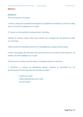 management des communautés virtuelles, UVT 2015 cahier d’exercices Pr. Kerim Bouzouita
Séance 4
Exercice 9
Pour cet exercice vous devez :
1.Créer un blog avec la plateforme blogspot ou la plateforme wordpress. Le thème du blog
est le community management en Tunisie.
2. Trouver un nom pertinent et attrayant pour votre blog.
3.Poster du contenu (vidéo, photo, post, articles, etc.) attrayant aﬁn de générer du trafﬁc
sur votre blog.
4.Bien choisir les #hashtags (entre 8 et 10 hashtags) pour chaque contenu posté.
5.Créer une google alert avec des mots clés pertinents sur le sujet de votre blog aﬁn de
réaliser une veille intelligent sur le sujet.
6.Promouvoir le contenu de votre blog sur Facebook durant une semaine.
7. Présenter un rapport de statistiques google analytics ou équivalent sur les
performances de votre blog avec les données suivantes :
• nombre de visites
• origine géographique des visites
• taux de rebond
Page sur8 17
 