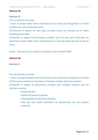 management des communautés virtuelles, UVT 2015 cahier d’exercices Pr. Kerim Bouzouita
Séance 05
Exercice 10
Pour cet exercice vos devez :
1.Créer un compte twitter dont la thématique est le community management en Tunisie
(n’utilisez pas votre compte personnel)
2.Promouvoir le contenu de votre blog via twitter durant une semaine via un même
#hashtag personnalisé
3.Présenter un rapport de performance (simpliﬁé) avec l’un des outils d’évaluation de
performance twitter (twitter reach, hashtracking ou l’un des des outils cités dans la liste du
cours).
Astuce : vous pouvez vous inspirez du compte de Jean-François RUIZ (
Séance 06
Exercice 11
Pour cet exercice vos devez :
1.Créer une page Facebook dont la thématique est le community management en Tunisie
2.Promouvoir le contenu de votre blog via Facebook et twitter durant une semaine.
3.Présenter un rapport de performance (simpliﬁé) avec Facebook analytics avec les
données suivantes :
• Nombre de fans
• Nombre de personne atteintes
• Géolocalisation de personnes atteintes
• Ainsi que deux autres paramètres de performances que vous jugerez
pertinents.
Page sur9 17
 