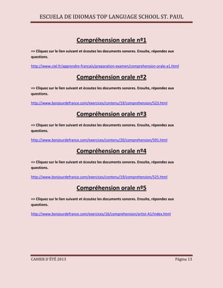 ESCUELA DE IDIOMAS TOP LANGUAGE SCHOOL ST. PAUL
CAHIER D´ÉTÉ 2013 Página 13
Compréhension orale nº1
=> Cliquez sur le lien suivant et écoutez les documents sonores. Ensuite, répondez aux
questions.
http://www.ciel.fr/apprendre-francais/preparation-examen/comprehension-orale-a1.html
Compréhension orale nº2
=> Cliquez sur le lien suivant et écoutez les documents sonores. Ensuite, répondez aux
questions.
http://www.bonjourdefrance.com/exercices/contenu/19/comprehension/523.html
Compréhension orale nº3
=> Cliquez sur le lien suivant et écoutez les documents sonores. Ensuite, répondez aux
questions.
http://www.bonjourdefrance.com/exercices/contenu/20/comprehension/591.html
Compréhension orale nº4
=> Cliquez sur le lien suivant et écoutez les documents sonores. Ensuite, répondez aux
questions.
http://www.bonjourdefrance.com/exercices/contenu/19/comprehension/525.html
Compréhension orale nº5
=> Cliquez sur le lien suivant et écoutez les documents sonores. Ensuite, répondez aux
questions.
http://www.bonjourdefrance.com/exercices/16/comprehension/artist-A1/index.html
 