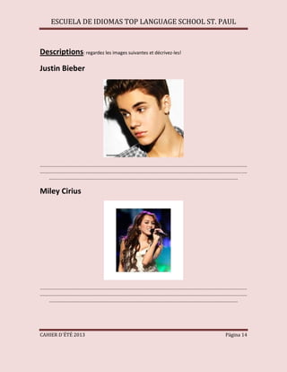 ESCUELA DE IDIOMAS TOP LANGUAGE SCHOOL ST. PAUL
CAHIER D´ÉTÉ 2013 Página 14
Descriptions: regardez les images suivantes et décrivez-les!
Justin Bieber
...............................................................................................................................................................
...............................................................................................................................................................
.................................................................................................................................................
Miley Cirius
...............................................................................................................................................................
...............................................................................................................................................................
.................................................................................................................................................
 