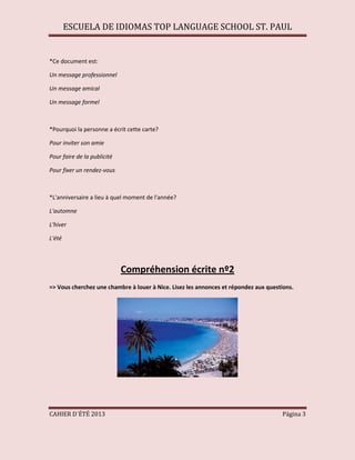 ESCUELA DE IDIOMAS TOP LANGUAGE SCHOOL ST. PAUL
CAHIER D´ÉTÉ 2013 Página 3
*Ce document est:
Un message professionnel
Un message amical
Un message formel
*Pourquoi la personne a écrit cette carte?
Pour inviter son amie
Pour faire de la publicité
Pour fixer un rendez-vous
*L'anniversaire a lieu à quel moment de l'année?
L'automne
L'hiver
L'été
Compréhension écrite nº2
=> Vous cherchez une chambre à louer à Nice. Lisez les annonces et répondez aux questions.
 