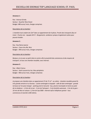 ESCUELA DE IDIOMAS TOP LANGUAGE SCHOOL ST. PAUL
CAHIER D´ÉTÉ 2013 Página 4
Annonce 1 :
Rue : Avenue Grinda
Secteur : Quartier Nice-Ouest
Budget :480 euros/ mois, charges comprises
Description de la chambre :
1 chambre tout confort de 12m² dans un appartement de 4 pièces. Proche des transports (bus et
train) - Proche mer - équipée WI-FI - Rangements -ambiance sympa et également calme pour
pouvoir étudier.
Annonce 2 :
Rue : Rue Reine Jeanne
Secteur : Coeur de ville, Nice
Budget : 390 euros/ mois, charges comprises
Description de la chambre :
Bonjour, je vis avec un petit chat en centre-ville à proximité des commerces et des moyens de
transport. Je loue une chambre meublée, avec Internet.
Annonce 3 :
Rue : Albert Camus
Secteur : Saint-Laurent du Var, Nice périphérie
Budget : 460 euros/ mois, charges comprises
Description de la chambre :
Je propose une chambre dans un appartement F3 de 71 m² - au calme - chambre meublée grand lit,
très grande armoire et un bureau - cuisine aménagée et équipée - salle de bain aménagée - grande
terrasse où l'on peut manger - parking privé et sécurisé - bus, piscine municipale et tennis au pied
de la résidence - 1,3 km de la mer - 5 min de l'aéroport - 2 min bretelle autoroute - 1 km de la gare -
10 min de Nice en voiture- 1,3 km de Cap 3000 - Internet wifi et téléphone gratuit - tous
commerces et marché à 200 mètres.
 