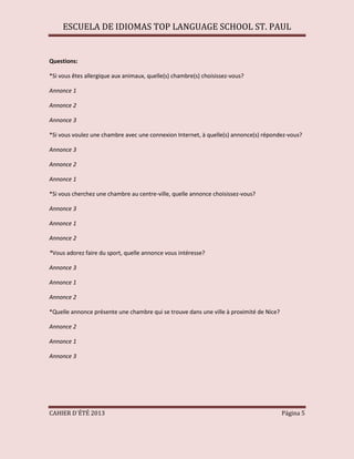 ESCUELA DE IDIOMAS TOP LANGUAGE SCHOOL ST. PAUL
CAHIER D´ÉTÉ 2013 Página 5
Questions:
*Si vous êtes allergique aux animaux, quelle(s) chambre(s) choisissez-vous?
Annonce 1
Annonce 2
Annonce 3
*Si vous voulez une chambre avec une connexion Internet, à quelle(s) annonce(s) répondez-vous?
Annonce 3
Annonce 2
Annonce 1
*Si vous cherchez une chambre au centre-ville, quelle annonce choisissez-vous?
Annonce 3
Annonce 1
Annonce 2
*Vous adorez faire du sport, quelle annonce vous intéresse?
Annonce 3
Annonce 1
Annonce 2
*Quelle annonce présente une chambre qui se trouve dans une ville à proximité de Nice?
Annonce 2
Annonce 1
Annonce 3
 