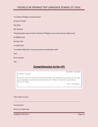 ESCUELA DE IDIOMAS TOP LANGUAGE SCHOOL ST. PAUL
CAHIER D´ÉTÉ 2013 Página 8
*Le docteur Philippe s'occupe de qui?
De tout le monde
Des dents
Des animaux
*Quand pouvez-vous consulter le Docteur Philippe si vous n'avez pas de rendez-vous?
De 08h30 à 12h
De 14h à 19h
Le lundi matin
*Le cabinet vétérinaire n'est pas ouvert le samedi après-midi?
Faux
On ne sait pas
Vrai
Compréhension écrite nº5
*Qui a écrit ce mot ?
....................................................................................................................................................
*La personne:
donne un rendez-vous
 