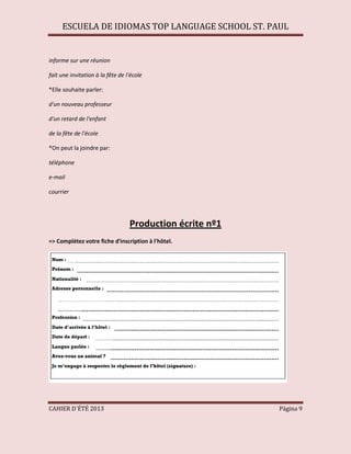 ESCUELA DE IDIOMAS TOP LANGUAGE SCHOOL ST. PAUL
CAHIER D´ÉTÉ 2013 Página 9
informe sur une réunion
fait une invitation à la fête de l'école
*Elle souhaite parler:
d'un nouveau professeur
d'un retard de l'enfant
de la fête de l'école
*On peut la joindre par:
téléphone
e-mail
courrier
Production écrite nº1
=> Complétez votre fiche d'inscription à l'hôtel.
 