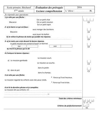 Ecole primaire :Bircharef Évaluation des prérequis
Lecture compréhension
2016
5ème
année L ’élève : . . . . . . . . .. . . . . . . . . №…
Je réponds aux questions
1-je relie par une flèche :
Est un petit chat
Macaron Est un petit mouton
Est un petit lapin
2- a) Je barre ce qui est faux :
veut manger des bonbons
Macaron
veut jouer du ballon
b) Je relève la phrase du texte qui justifie ma réponse.
. . . . . . . . . . . . . . . . . . . . . . . . . . . . . . . . . . . . . . . . . . . . . . . . . . . . . . . . . . . . . . . . . . . . . . . . . . . . . . . . . . . .
3- a) Je mets une croix devant la bonne réponse.
Le petit mouton est content d’avoir un bonnet.
oui non
b) J’écrit la phrase qui le dit
. . . . . . . . . . . . . . . . . . . . . . . . . . . . . . . . . . . . . . . . . . . . . . . . . . . . . . . . . . . . . . . . . . . . . . . . . . . . . . . . . . .
4-J’entoure la bonne réponse :
Le mouton court.
a) Le mouton gambade
Le mouton se couche.
dans le jardin
b) dans le pré
dans le champs.
5-Je relie par une flèche:
* Parce qu’il est heureux.
Le mouton regarde les enfants avec des yeux ronds.
* Parce qu’il est triste.
6-Je lis la dernière phrase et je complète:
Le mouton dit aux enfants :<< . . . . . . . . . . . . . . . . . . . . . . . . . . . . . . . . . . . . . . . . . . . . . . . . . . . . . . . . . . . . . . . . . .
. . . . . . . . . . . . . . . . . . . . . . . . . . . . . . . . . . . . . . . . . . . . . . . . . . . . . . . . . . . . . . . . . . . . . . . . . . . . . . . . . . . . . . . . . . . . . . . . .
. . . . . . . . . . . . . . . . . . . . . . . . . . . . . . . . . . . . . . . . . . . . . . . . . . . . . . >>
C2
C4
C4
C4
C3
C3
Total des critères minimaux
Critères de perfectionnement
3 3 3
C2 C3 C4
3
C6
 