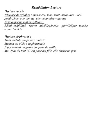 Remédiation Lecture
*lecture vocale :
1/lecture de syllabes : man-ment- lons- nant- main- dan – leil-
pond- phar- com-am-ge- cie- coup-mise – gereux
2/découper un mot en syllabes :
Ré/mi- ex/pli/qué – res/ter –mé/di/ca/ments – par/ti/ci/per –tous/se
– phar/ma/cie
*lecture de phrases :
Tu es malade ma pauvre amie ?
Maman est allée à la pharmacie
Il porte aussi un grand chapeau de paille
Moi ?pas du tout ! C’est pour ma fille, elle tousse un peu
 