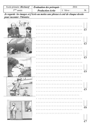 Ecole primaire :Bircharef Évaluation des prérequis
Production écrite
2016
5ème
année L ’élève : . . . . . . . . . . . . . . . . . №…
Je regarde les images et j’écris au moins une phrase à coté de chaque dessin
pour raconter l’histoire.
. . . . . . . . . . . . . . . . . . . . . . . . . . . . .
. . . . . . . . . . . . . . . . . . . . . . . . . . . . .
. . . . . . . . . . . . . . . . . . . . . . . . . . . . .
. . . . . . . . . . . . . . . . . . . . . . . . . . . . .
. . . . . . . . . . . . . . . . . . . . . . . . . . . . .
. . . . . . . . . . . . . . . . . . . . . . . . . . . . .
. . . . . . . . . . . . . . . . . . . . . . . . . . . . .
. . . . . . . . . . . . . . . . . . . . . . . . . . . . .
. . . . . . . . . . . . . . . . . . . . . . . . . . . . .
. . . . . . . . . . . . . . . . . . . . . . . . . . . . .
. . . . . . . . . . . . . . . . . . . . . . . . . . . . .
. . . . . . . . . . . . . . . . . . . . . . . . . . . . .
. . . . . . . . . . . . . . . . . . . . . . . . . . . . .
. . . . . . . . . . . . . . . . . . . . . . . . . . . . .
. . . . . . . . . . . . . . . . . . . . . . . . . . . . .
. . . . . . . . . . . . . . . . . . . . . . . . . . . . .
. . . . . . . . . . . . . . . . . . . . . . . . . . . . .
. . . . . . . . . . . . . . . . . . . . . . . . . . . . .
. . . . . . . . . . . . . . . . . . . . . . . . . . . . .
. . . . . . . . . . . . . . . . . . . . . . . . . . . .
. . . . . . . . . . . . . . . . . . . . . . . . . . . . .
. . . . . . . . . . . . . . . . . . . . . . . . . . . . .
. . . . . . . . . . . . . . . . . . . . . . . . . . . . .
. . . . . . . . . . . . . . . . . . . . . . . . . . . . .
. . . . . . . . . . . . . . . . . . . . . . . . . . . .
C1
C2
C3
C4
C5
C6
C7
 