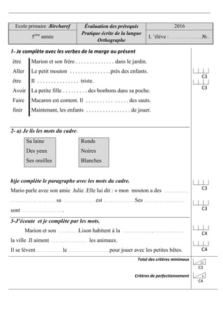 Ecole primaire :Bircharef Évaluation des prérequis
Pratique écrite de la langue
Orthographe
2016
5ème
année L ’élève : . . . . . . . . . . . . . . . . . №…
1- Je complète avec les verbes de la marge au présent
être Marion et son frère . . . . . . . . . . . . . . dans le jardin.
Aller Le petit mouton . . . . . . . . . . . . . . .près des enfants.
être Il . . . . . . . . . . . . . . . triste.
Avoir La petite fille . . . . . . . . . des bonbons dans sa poche.
Faire Macaron est content. Il . . . . . . . . . . . . . . . des sauts.
finir Maintenant, les enfants . . . . . . . . . . . . . . . . de jouer.
2- a) Je lis les mots du cadre.
Sa laine
Des yeux
Ses oreilles
Ronds
Noires
Blanches
b)je complète le paragraphe avec les mots du cadre.
Mario parle avec son amie Julie .Elle lui dit : « mon mouton a des . . . . . . . . . . . . .
. . . . . . . . . . . . . . . . . . . . . . . . .sa . . . . . . . . . . . . . . . . . .est . . . . . . . . . . . . . . . . .Ses . . . . . . . . . . . . . . . . . . . . .
sont . . . . . . . . . . . . . . . . . . . . . .
3-J’écoute et je complète par les mots.
Marion et son . . . . . . . . . . .Lison habitent à la . . . . . . . . . . . . . . . ., . . . . . . . . . . . . . . . .
la ville .Il aiment . . . . . . . . . . . . . . . . . . . les animaux.
Il se lèvent . . . . . . . . . . . . . . le . . . . . . . . . . . . . . . . . . . . . . pour jouer avec les petites bêtes.
C3
C3
C3
C3
C4
C4
Total des critères minimaux
Critères de perfectionnement
12
C3
6
C4
 