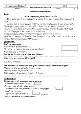 Ecole primaire :Bircharef
Remédiation des prérequis
2016
5ème
année L ’élève : . . . . . . . . . . . . . . . . . №…
Lecture compréhension
Texte
Alain se prépare pour aller à l’école
Alain a dix ans. Il est en cinquième année. Il est très content. Il a beaucoup d
amis.
Aujourd’hui, le jeune garçon se lève à six heures et demie. Il veut arriver tôt à
l’école pour jouer avec ses camarades. Il fait vite sa toilette. Alain va à la
cuisine. “Tiens, la cuisine est vide ! Maman n’a pas préparé le café ? Elle dort
encore ? Et papa, il dort aussi ? Ça ne fait rien.
Je suis assez grand pour préparer mon petit déjeuner tout seul ».
Aussitôt, il commence à le faire. Tout à coup, il se rappelle “ Hier, la maitresse a
écrit au tableau : Samedi 20 Octobre…. “
Questions :
1) Ecris vrai ou faux :
*Alain est en quatrième année.
*L’enfant est content d avoir beaucoup d amis.
*Alain se lève le premier.
2) Pourquoi Alain veut-il aller tôt à l’école ?
… … … … … … … … … … … … … … … … … … … … … … … … … … … … … … … … … … … … … … … … … … … … … … … … … … … … … … … … … … …
3) La mère dort encore. Pourquoi ?
… … … … … … … … … … … … … … … … … … … … … … … … … … … … … … … … … … … … … … … … … … … … … … … … … … … … … … … … … …
Justifie ta réponse : … … … … … … … … … … … … … … … … … … … … … … … … … … … … … … … … … … … … … … … … … … … …
… … … … … … … … … … … … … … … … … … … … … … … … … … … … … … …… … … … … … … … … … … … … … …… … … … … … … … … … … … …
4) Cherche dans le texte un mot qui a le même sens que le mot souligné.
*Fabien achète un joli vélo. Il est heureux.
*Fabien achète un joli vélo. Il est… … … … … … … … … … … … … … … … … … … … … … … … … …
5) Ecris deux phrases pour terminer le texte.
… … … … … … … … … … … … … … … … … … … … … … … … … … … … … … … … … … … … … … … … … … … … … … …
… … … … … … … … … … … … … … … … … … … … … … … … … … … … … … … … … … … … … … … … … … … … … … …
Grammaire
1) Mets une crois devant la bonne phrase.
-Fabienne est une bonne élève.
-Jacques un train électrique achète.
-Les enfants font une promenade dans la campagne.
-Estelle est en classe.
-Le père les enfants au parc.
-Maman a préparé un bon couscous.
 