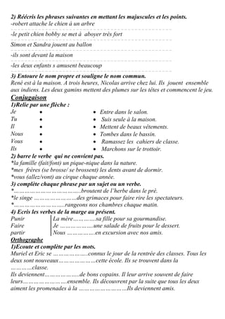 2) Réécris les phrases suivantes en mettant les majuscules et les points.
-robert attache le chien à un arbre
… … … … … … … … … … … … … … … … … … … … … … … … … … … … … … … … … … … … … … … … … … … … … … …
-le petit chien bobby se met à aboyer très fort
… … … … … … … … … … … … … … … … … … … … … … … … … … … … … … … … … … … … … … … … … … … … … … …
Simon et Sandra jouent au ballon
… … … … … … … … … … … … … … … … … … … … … … … … … … … … … … … … … … … … … … … … … … … … … … …
-ils sont devant la maison
… … … … … … … … … … … … … … … … … … … … … … … … … … … … … … … … … … … … … … … … … … … … … … …
-les deux enfants s amusent beaucoup
… … … … … … … … … … … … … … … … … … … … … … … … … … … … … … … … … … … … … … … … … … … … … … …
3) Entoure le nom propre et souligne le nom commun.
René est à la maison. A trois heures, Nicolas arrive chez lui. Ils jouent ensemble
aux indiens. Les deux gamins mettent des plumes sur les têtes et commencent le jeu.
Conjugaison
1)Relie par une flèche :
Je   Entre dans le salon.
Tu   Suis seule à la maison.
Il   Mettent de beaux vêtements.
Nous   Tombes dans le bassin.
Vous   Ramassez les cahiers de classe.
Ils   Marchons sur le trottoir.
2) barre le verbe qui ne convient pas.
*la famille (fait/font) un pique-nique dans la nature.
*mes frères (se brosse/ se brossent) les dents avant de dormir.
*vous (allez/vont) au cirque chaque année.
3) complète chaque phrase par un sujet ou un verbe.
*………………………………..broutent de l’herbe dans le pré.
*le singe ……………………des grimaces pour faire rire les spectateurs.
*………………………..rangeons nos chambres chaque matin.
4) Ecris les verbes de la marge au présent.
Punir
Faire
partir
La mère………….sa fille pour sa gourmandise.
Je ……………….une salade de fruits pour le dessert.
Nous …………….en excursion avec nos amis.
Orthographe
1)Ecoute et complète par les mots.
Muriel et Eric se ………………..connus le jour de la rentrée des classes. Tous les
deux sont nouveaux…………………cette école. Ils se trouvent dans la
…………classe.
Ils deviennent………………..de bons copains. Il leur arrive souvent de faire
leurs…………………….ensemble. Ils découvrent par la suite que tous les deux
aiment les promenades à la ………………………Ils deviennent amis.
 
