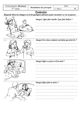 Ecole primaire :Bircharef
Remédiation des prérequis
2016
5ème
année L ’élève : . . . . . . . . . . . . . . . . . №…
Production
Regarde bien les images et écrit quelques phrases pour raconter ce va se passer.
Image1 :Que fait Amélie ?que fait Julien ?
. . . . . . . . . . . . . . . . . . . . . . . . . . . . .
. . . . . . . . . . . . . . . . . . . . . . . . . . . . . .
. . . . . . . . . . . . . . . . . . . . . . . . . . . . . .
. . . . . . . . . . . . . . . . . . . . . . . . . . . . . .
. . . . . . . . . . . . . . . . . . . . . . . . . . . .
Image2:Les deux enfants ont faim que font ils ?
. . . . . . . . . . . . . . . . . . . . . . . . . . . . . .
. . . . . . . . . . . . . . . . . . . . . . . . . . . . . .
. . . . . . . . . . . . . . . . . . . . . . . . . . . . . .
. . . . . . . . . . . . . . . . . . . . . . . . . . . . . .
. . . . . . . . . . . . . . . . . . . . . . . . . . . .
Image3:Que se passe t-il la nuit ?
. . . . . . . . . . . . . . . . . . . . . . . . . . . . . .
. . . . . . . . . . . . . . . . . . . . . . . . . . . . . .
. . . . . . . . . . . . . . . . . . . . . . . . . . . . . .
. . . . . . . . . . . . . . . . . . . . . . . . . . . . . .
. . . . . . . . . . . . . . . . . . . . . . . . . . . .
Image3:Que fait sa mère ?
. . . . . . . . . . . . . . . . . . . . . . . . . . . . . .
. . . . . . . . . . . . . . . . . . . . . . . . . . . . . .
. . . . . . . . . . . . . . . . . . . . . . . . . . . . . .
. . . . . . . . . . . . . . . . . . . . . . . . . . . . . .
. . . . . . . . . . . . . . . . . . . . . . . . . . . .
 