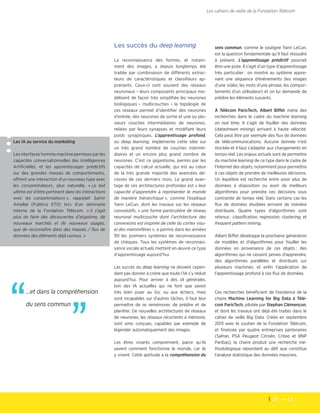 10  — 11
Les cahiers de veille de la Fondation Télécom
Les IA au service du marketing
Les interfaces homme machine permises par les
capacités conversationnelles des Intelligences
Artificielles, et les apprentissages prédictifs
sur des grandes masses de comportements,
offrent une interaction d'un nouveau type avec
les consommateurs, plus naturelle. « Le but
ultime est d’être pertinent dans les interactions
avec les consommateurs », rappelait Samir
Amellal (Publicis ETO) lors d'un séminaire
interne de la Fondation Télécom. « Il s’agit
plus de faire des découvertes d’atypisme, de
nouveaux marchés et de nouveaux usages,
que de reconnaître dans des masses / flux de
données des éléments déjà connus. »
Les succès du deep learning
La reconnaissance des formes, et notam-
ment des images, a depuis longtemps été
traitée par combinaison de différents extrac-
teurs de caractéristiques et classifieurs ap-
prenants. Ceux-ci sont souvent des réseaux
neuronaux – leurs composants principaux mo-
délisent de façon très simplifiée les neurones
biologiques – multicouches – la topologie de
ces réseaux permet d’identifier des neurones
d’entrée, des neurones de sortie et une ou plu-
sieurs couches intermédiaires de neurones,
reliées par leurs synapses et modifiant leurs
poids synaptiques. L’apprentissage profond,
ou deep learning, implémente cette idée sur
un très grand nombre de couches intermé-
diaires et un encore plus grand nombre de
neurones. C’est ce gigantisme, permis par les
capacités de calcul actuelle, qui est au cœur
de la très grande majorité des avancées dé-
cisives de ces derniers mois. Le grand avan-
tage de ces architectures profondes est « leur
capacité d’apprendre à représenter le monde
de manière hiérarchique », comme l’explique
Yann LeCun, dont les travaux sur les réseaux
convolutifs, « une forme particulière de réseau
neuronal multicouche dont l’architecture des
connexions est inspirée de celle du cortex visu-
el des mammifères », a permis dans les années
90 les premiers systèmes de reconnaissance
de chèques. Tous les systèmes de reconnais-
sance vocale actuels mettent en œuvre ce type
d’apprentissage aujourd’hui.
Les succès du deep learning ne doivent cepen-
dant pas donner à croire que toute l’IA s’y réduit
aujourd’hui. Pour arriver à des IA générales,
loin des IA actuelles qui ne font que savoir
très bien jouer au Go, ou aux échecs, mais
sont incapables sur d’autres tâches, il faut leur
permettre de se remémorer, de prédire et de
planifier. De nouvelles architectures de réseaux
de neurones, les réseaux récurrents à mémoire,
sont ainsi conçues, capables par exemple de
légender automatiquement des images.
Les êtres vivants comprennent, parce qu’ils
savent comment fonctionne le monde, car ils
y vivent. Cette aptitude à la compréhension du
sens commun, comme le souligne Yann LeCun,
est la question fondamentale qu’il faut résoudre
à présent. L’apprentissage prédictif pourrait
être une piste. Il s’agit d’un type d’apprentissage
très particulier : on montre au système appre-
nant une séquence d’événements (les images
d’une vidéo, les mots d’une phrase, les compor-
tements d’un utilisateur) et on lui demande de
prédire les éléments suivants.
À Télécom ParisTech, Albert Biffet mène des
recherches dans le cadre du machine learning
on real time. Il s’agit de fouiller des données
(datastream mining) arrivant à haute vélocité.
Cela peut être par exemple des flux de données
de télécommunications. Aucune donnée n’est
stockée et il faut s’adapter aux changements en
temps réel. Les enjeux actuels sont de permettre
du machine learning de ce type dans le cadre de
l’Internet des objets, notamment pour permettre
à ces objets de prendre de meilleures décisions.
Un équilibre est recherché entre avoir plus de
données à disposition ou avoir de meilleurs
algorithmes pour prendre ces décisions sous
contrainte de temps réel. Dans certains cas les
flux de données étudiées arrivent de manière
distribuée. Quatre types d’algorithmes sont
retenus : classification, regression, clustering, et
frequent pattern mining.
Albert Biffet développe la prochaine génération
de modèles et d’algorithmes pour fouiller les
données en provenance de ces objets : des
algorithmes qui ne cessent jamais d’apprendre,
des algorithmes parallèles et distribués sur
plusieurs machines, et enfin l’application de
l’apprentissage profond à ces flux de données.
Ces recherches bénéficient de l’existence de la
chaire Machine Learning for Big Data à Télé-
com ParisTech, pilotée par Stephan Clémençon,
et dont les travaux ont déjà été traités dans le
cahier de veille Big Data. Créée en septembre
2013 avec le soutien de la Fondation Télécom,
et financée par quatre entreprises partenaires
(Safran, PSA Peugeot Citroën, Criteo et BNP
Paribas), la chaire produit une recherche mé-
thodologique répondant au défi que constitue
l’analyse statistique des données massives.
…et dans la compréhension
du sens commun
”“
 