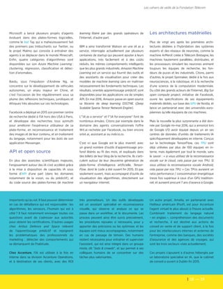 18  — 19
Les cahiers de veille de la Fondation Télécom
Microsoft a lancé plusieurs projets d'agents
évoluant dans des plates-formes logicielles,
comme le bot Tay qui a maheureusement fait
des premiers pas trébuchants sur Twitter, ou
le projet Malmo qui consiste à entraîner des
agents à se déplacer dans le monde Minecraft.
Enfin, quatre catégories d'algorithmes sont
disponibles sur son Azure Machine Learning :
clustering, régression, classification et détec-
tion d'anomalies.
Baidu, sous l'impulsion d'Andrew Ng, se
concentre sur le développement de véhicules
autonomes, un enjeu majeur en Chine, et
c'est l'occasion de lire régulièrement sous sa
plume des réflexions techniques, juridiques et
éthiques très abouties sur ces technologies.
Facebook a déployé en 2015 son premier centre
de recherche dédié à l'IA hors des USA à Paris,
et développe des recherches tous azimuth
pour améliorer l'expérience utilisateur de sa
plate-forme, en reconnaissance et traitement
des images et de leur contenu, et en traitement
du langage, notamment pour les bots de son
application Messenger.
API et open source
En plus des avancées scientifiques majeures,
l'engouement autour des IA s'est accéléré grâce
à la mise à disposition de capacités IA sous
forme d'API d'une part (dans les domaines
notamment de la vision, ou du prédictif), et
du code source des plates-formes de machine
learning libéré par des grands opérateurs de
l'Internet, d'autre part.
IBM a ainsi transformé Watson en une IA as a
service, interrogée actuellement par plusieurs
centaines de startup qui peuvent ajouter à leurs
applications, très facilement et à des coûts
réduits, les mêmes comportements intelligents
que les plus grands industriels. Amazon Machine
Learning est un service qui fournit des outils et
des assistants de visualisation pour créer des
modèles de machine learning sans en maîtriser
nécessairement les fondements techniques. Les
résultats, orientés apprentisssage prédictif, sont
disponibles pour les applications via de simples
API. En mai 2016, Amazon passe en open source
sa librairie de deep learning DSSTNE (Deep
Scalable Sparse Tensor Network Engine).
L'"IA as a service" et l'"IA for everyone" font de
nombreux émules. Citons par exemple dans le
domaine des agents conversationnels l'offre
Wit.ai rachetée par Facebook, ou bien encore
orbit.ai, assistant.ai ou indicio.io.
C'est ici que Google est le plus inventif, avec
un grand nombre d'outils d'apprentissage pro-
fond libérés au fil des mois, et expliqués dans
des billets de leur blog de la recherche. Ils s'arti-
culent autour de leur deuxième génération de
plate-forme d'intelligence artificielle, Tensor-
Flow, dont le code a été ouvert fin 2015. Et pas
seulement ouvert, mais accompagné d'outils de
visualisation des algorithmes, directement sur
un navigateur internet.
importants qu'au sol. Il faut pouvoir déterminer
en cas de défaillance qui est responsable : les
algorithmes, les senseurs, l’humain qui est à
côté ? Il faut notamment envisager toutes ces
questions avant de s’adresser aux autorités
pour obtenir les certifications. D’autres usages
chez Airbus Defence and Space relèvent
de l'apprentissage prédictif et rejoignent
les problématiques des professionnels du
marketing : détecter des comportements qui
se démarquent de l'habitude.
Chez Accenture, l'IA est utilisée à la fois en
interne dans sa division Accenture Operations,
et à destination de ses clients, avec des ROI
très prometteurs. Un des outils développés
est un assistant spécialisé en reconnaissance
visuelle, qui observe et analyse ce qui se
passe dans un workflow, et le documente. Les
process peuvent ainsi être suivis précisément,
les procédures rejouées si nécessaire, pour y
apporter des précisions ou les optimiser, et les
équipes sont mieux accompagnées, notamment
en cas de passage de témoin. Des humains
restent nécessaires pour entraîner et superviser
l'assistant, qui est ainsi intégré dans un groupe
mixte, dit "bots & crowds", et qui permet à ses
collègues humains de se concentrer sur des
tâches plus valorisantes.
Un autre projet, Amelia, en partenariat avec
l'éditeur américain IPsoft, est pour Accenture
l'agent virtuel le plus abouti à l'heure actuelle.
Combinant traitement du langage naturel
– en anglais –, compréhension des documents
et recherche, il est destiné aux actions de
conseil en vente et de support client, à la fois
pour les interlocuteurs internes et externes de
l'entreprise, comme des banques, des sociétés
d'assurance et des agences de voyages, qui
sont les trois secteurs visés actuellement.
Ces projets s'ajoutent à d'autres hébergés par
un laboratoire spécialisé en IA, que le cabinet
de conseil a ouvert à Dublin fin 2015.
Les architectures matérielles
Plus de vingt ans après les premières archi-
tectures dédiées à l'hybridation des systèmes
experts et des réseaux de neurones, comme la
machine ArMenX créée à Télécom Bretagne, les
machines hautement parallèles, distribuées, et
les processeurs simulant les neurones animent
toujours les équipes de recherche, les fon-
deurs de puces et les industriels. Citons, parmi
d'autres, le projet Spinnaker, dédié à la fois aux
neurosciences, à la robotique, et à la recherche
d'une science de la computation modernisée.
Du côté des grands acteurs de l'Internet, Big Sur
open compute project, initiative de Facebook,
ouvre les spécifications de ses équipements
matériels dédiés, sur base des GPU de Nvidia, et
lance un partenariat avec des universités euro-
péennes qu'elle équipera de ces machines.
Mais la nouvelle la plus surprenante a été don-
née par Google mi-mai 2016, qui a annoncé lors
de Google I/O avoir équipé depuis un an ses
centres de données d'unités de traitements IA
spécifiquement développées en interne. Conçus
sur la technologie TensorFlow, ces TPU sont
déjà utilisées par plus de 100 équipes en in-
terne, mais également par tout le monde, sans
le savoir : « si vous utilisez de la reconnaissance
vocale sur le cloud, cela passe par nos TPU. Si
vous utilisez la reconnaissance vocale Android,
cela passe par nos TPU. » Ces TPUs auraient un
ratio performance / consommation énergétique
treize fois supérieur à ceux d'un GPU tradition-
nel, et auraient procuré 7 ans d'avance à Google.
 