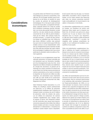 Les grands acteurs de l'Internet nous ont désor-
mais habitués aux annonces surprenantes, mais
celle des TPU de Google viendrait jusqu'à bou-
leverser la Loi de Moore, et remettre en cause
les courbes de prévision de développement
technologique. Et ce n'est pas la seule certitude
qui est ainsi bousculée. La singularité technolo-
gique, supposée advenir d'ici vingt ans, portée
par la révolution numérique, pourrait coïncider
avec une encore plus grande révolution, sociale
cette-fois. Une des craintes les plus entendues
concernant les IA est celle du grand remplace-
ment par les robots, dans presque toutes les
activités humaines – y compris les plus intimes.
Les études se multiplient avec des chiffres les
plus divers, difficiles à vérifier, mais estimant
tous qu'à court et moyen terme jusqu'à 50% des
emplois connus à ce jour disparaîtraient. Cette
peur du remplacement par les machines ne date
pas d'hier, elle peut entraîner des rejets violents
de la technologie, le luddisme dont nous avions
parlé dans le précédent cahier de veille sur l'Hu-
main augmenté.
À cet égard, le cas du déploiement massif des
véhicules autonomes, et l'impact prévisible que
cet événement aura sur l'économie mondiale,
est riche d'enseignement à plus d'un titre : de la
disparition de millions d'emplois à la redéfinition
du concept des assurances, en passant par la
nécessité d'un revenu universel. On estime ainsi
qu'aux États-Unis l'arrivée massive prochaine de
camions automatisés sur les routes va entraîner
la disparition de l'économie de milliers de villes
moyennes, une perturbation aussi importante
que celle qui avait résulté de la construction
du réseau d'autoroutes contournant des villes.
Regardons les chiffres.
Selon l'American Trucker Association, il y a 3,5
millions de chauffeurs routiers professionnels
aux États-Unis, et 5,2 millions de personnes
supplémentaires employées dans l'industrie du
transport routier. Les revenus de ces 8,7 millions
de personnes créent les emplois des autres.
Les 3,5 millions de conducteurs de camions
s'arrêtent régulièrement pour manger, boire,
se reposer et dormir. Des entreprises entières
ont été construites pour assurer leurs besoins,
comme les restaurants et les môtels. Des millions
d'autres emplois sont donc à nouveau impactés
directement et indirectement, si d'aventure les
chauffeurs routiers étaient voués à disparaître.
Et ils le seront, dans tous les pays, à un horizon
2020-2030, s'accordent à dire la majorité des
études, car les routes seraient ainsi beaucoup
plus sûres, les camions autonomes pourront
rouler continuellement, ils n'auront besoin ni de
salaire, ni d'assurance, ni de retraite…
Un phénomène supplémentaire est à prendre
en compte. Les chauffeurs de camion sont
beaucoup mieux payés que la moyenne aux
États-Unis. Ils forment une partie de la classe
moyenne qui n'a pas eu besoin d'une forte
éducation pour s'y trouver. Leur disparition,
et celle des autres emplois qu'elle entraînerait
inévitablement, reviendrait à accroître les
inégalités entre quelques propriétaires du
capital, et une multitude de travailleurs sous-
qualifiés et sous-payés.
Cette non-redistribution supplémentaire, bru-
tale et définitive de l'argent contribuerait à
bloquer encore plus la croissance économique.
Au fur et à mesure que les robots remplace-
ront les emplois actuels, ne se contentant pas
d'en améliorer les conditions, et sur un horizon
probable de 10 ans, le travail humain sera de
plus en plus inutile et même économiquement
non viable par rapport au travail de la machine.
Nous devrons donc bientôt trouver un autre
moyen de nous fournir l'argent nécessaire pour
acheter ce que les machines produisent, c'est-
à-dire la mise en place généralisée d'un revenu
universel et inconditionnel.
Les effets de l'automatisation par les IA com-
mencent à se faire sentir dans tous les secteurs
économiques. Dans le commerce électronique
et le marketing, elles permettent l'avènement
de l'hyper-personnalisation de l'offre, en sa-
chant anticiper nos besoins. Dans le domaine
médical, leurs capacités de diagnostic des ma-
ladies, ou de prédiction des effets médicamen-
teux, les objets connectés de suivi de bien-être
et les robots d'assistance vont faire que la san-
té va littéralement changer de forme. Dans l'in-
dustrie, les robots passent à l'étape suivante,
élaborer leurs gestes par simple imitation d'un
instructeur, et se programmer eux-même. Dans
la sécurité, et notamment la cybersécurité, les
capacités prédictives des IA et la détection
des fraudes font envisager la conception de
systèmes de défense uniquement à base d'IA.
Avec la possibilité de prévoir des délits, le juri-
Considérations
économiques
 