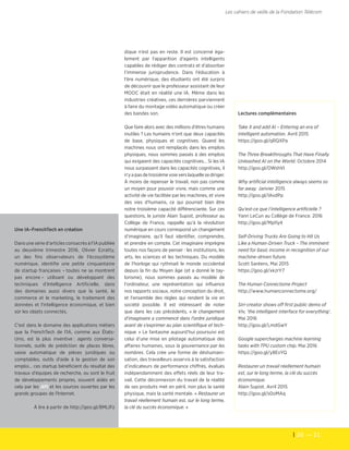 20  — 21
Les cahiers de veille de la Fondation Télécom
dique n'est pas en reste. Il est concerné éga-
lement par l'apparition d'agents intelligents
capables de rédiger des contrats et d'absorber
l'immense jurisprudence. Dans l'éducation à
l'ère numérique, des étudiants ont été surpris
de découvrir que le professeur assistant de leur
MOOC était en réalité une IA. Même dans les
industries créatives, ces dernières parviennent
à faire du montage vidéo automatique ou créer
des bandes son.
Que faire alors avec des millions d'êtres humains
inutiles ? Les humains n'ont que deux capacités
de base, physiques et cognitives. Quand les
machines nous ont remplacés dans les emplois
physiques, nous sommes passés à des emplois
qui exigaient des capacités cognitives… Si les IA
nous surpassent dans les capacités cognitives, il
n'yapasdetroisièmevoieverslaquellesediriger.
À moins de repenser le travail, non pas comme
un moyen pour pouvoir vivre, mais comme une
activité de vie facilitée par les machines, et vivre
des vies d'humains, ce qui pourrait bien être
notre troisième capacité différenciante. Sur ces
questions, le juriste Alain Supiot, professeur au
Collège de France, rappelle qu'à la révolution
numérique en cours correspond un changement
d’imaginaire, qu'il faut identifier, comprendre,
et prendre en compte. Cet imaginaire imprègne
toutes nos façons de penser : les institutions, les
arts, les sciences et les techniques. Du modèle
de l'horloge qui rythmait le monde occidental
depuis la fin du Moyen âge (et a donné le tay-
lorisme), nous sommes passés au modèle de
l'ordinateur, une représentation qui influence
nos rapports sociaux, notre conception du droit,
et l'ensemble des règles qui rendent la vie en
société possible. Il est intéressant de noter
que dans les cas précédents, « le changement
d’imaginaire a commencé dans l’ordre juridique
avant de s’exprimer au plan scientifique et tech-
nique. » Le fantasme aujourd’hui poursuivi est
celui d’une mise en pilotage automatique des
affaires humaines, sous la gouvernance par les
nombres. Cela crée une forme de déshumani-
sation, des travailleurs asservis à la satisfaction
d’indicateurs de performance chiffrés, évalués
indépendamment des effets réels de leur tra-
vail. Cette déconnexion du travail de la réalité
de ses produits met en péril, non plus la santé
physique, mais la santé mentale. « Restaurer un
travail réellement humain est, sur le long terme,
la clé du succès économique. »
Lectures complémentaires
Take X and add AI – Entering an era of
intelligent automation. Avril 2015
https://goo.gl/qRQXPa
The Three Breakthroughs That Have Finally
Unleashed AI on the World. Octobre 2014
http://goo.gl/OWshVI
Why artificial intelligence always seems so
far away. Janvier 2015
http://goo.gl/IAvdPp
Qu’est-ce que l’intelligence artificielle ?
Yann LeCun au Collège de France. 2016
http://goo.gl/MpI1y4
Self-Driving Trucks Are Going to Hit Us
Like a Human-Driven Truck – The imminent
need for basic income in recognition of our
machine-driven future.
Scott Santens, Mai 2015
https://goo.gl/xkzrY7
The Human Connectome Project
http://www.humanconnectome.org/
Siri-creator shows off first public demo of
Viv, ‘the intelligent interface for everything’.
Mai 2016
http://goo.gl/LmdGwY
Google supercharges machine learning
tasks with TPU custom chip. Mai 2016
https://goo.gl/y8EvYQ
Restaurer un travail réellement humain
est, sur le long terme, la clé du succès
économique.
Alain Supiot. Avril 2015
http://goo.gl/s0oMAq
Une IA–FrenchTech en création
Dans une série d'articles consacrés à l'IA publiée
au deuxième trimestre 2016, Olivier Ezratty,
un des fins observateurs de l'écosystème
numérique, identifie une petite cinquantaine
de startup françaises – toutes ne se montrent
pas encore – utilisant ou développant des
techniques d'Intelligence Artificielle, dans
des domaines aussi divers que la santé, le
commerce et le marketing, le traitement des
données et l'intelligence économique, et bien
sûr les objets connectés.
C'est dans le domaine des applications métiers
que la FrenchTech de l'IA, comme aux États-
Unis, est la plus inventive : agents conversa-
tionnels, outils de prédiction de places libres,
saisie automatique de pièces juridiques ou
comptables, outils d'aide à la gestion de son
emploi… ces startup bénéficient du résultat des
travaux d'équipes de recherche, ou sont le fruit
de développements propres, souvent aidés en
cela par les API et les sources ouvertes par les
grands groupes de l'Internet.
À lire à partir de http://goo.gl/8MLIFz
 