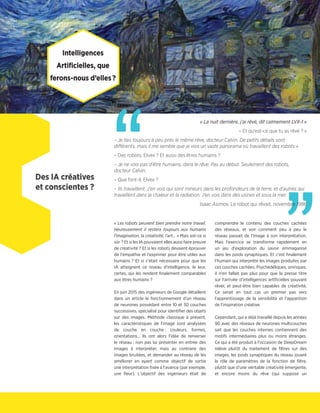 ”
Intelligences
Artificielles, que
ferons-nous d’elles ?
Des IA créatives
et conscientes ?
« Les robots peuvent bien prendre notre travail.
Heureusement il restera toujours aux humains
l'imagination, la créativité, l'art… » Mais est-ce si
sûr ? Et si les IA pouvaient elles aussi faire preuve
de créativité ? Et si les robots devaient éprouver
de l'empathie et l'exprimer pour être utiles aux
humains ? Et si c'était nécessaire pour que les
IA atteignent ce niveau d'intelligence, le leur,
certes, qui les rendent finalement comparables
aux êtres humains ?
En juin 2015 des ingénieurs de Google détaillent
dans un article le fonctionnement d'un réseau
de neurones possédant entre 10 et 30 couches
successives, spécialisé pour identifier des objets
sur des images. Méthode classique à présent,
les caractéristiques de l'image sont analysées
de couche en couche : couleurs, formes,
orientations… Ils ont alors l'idée de renverser
le réseau : non pas lui présenter en entrée des
images à interpréter, mais au contraire des
images bruitées, et demander au réseau de les
améliorer en ayant comme objectif de sortie
une interprétation fixée à l'avance (par exemple,
une fleur). L'objectif des ingénieurs était de
comprendre le contenu des couches cachées
des réseaux, et voir comment peu à peu le
réseau passait de l'image à son interprétation.
Mais l'exercice se transforme rapidement en
un jeu d'exploration du savoir emmaganisé
dans les poids synaptiques. Et c'est finalement
l'humain qui interprète les images produites par
ces couches cachées. Psychédéliques, oniriques,
il n'en fallait pas plus pour que la presse titre
sur l'arrivée d'intelligences artificielles pouvant
rêver, et peut-être bien capables de créativité.
Ce serait en tout cas un premier pas vers
l'apprentissage de la sensibilité et l'apparition
de l'inspiration créative.
Cependant, qui a déjà travaillé depuis les années
90 avec des réseaux de neurones multicouches
sait que les couches internes contiennent des
motifs intermédiaires plus ou moins étranges.
Ce qui a été produit à l'occasion de DeepDream
relève plutôt du traitement de filtres sur des
images, les poids synaptiques du réseau jouant
le rôle de paramètres de la fonction de filtre,
plutôt que d'une véritable créativité émergente,
et encore moins du rêve (qui suppose un
“
« La nuit dernière, j’ai rêvé, dit calmement LVX-1 »
– Et qu’est-ce que tu as rêvé ? »
– Je fais toujours à peu près le même rêve, docteur Calvin. De petits détails sont
différents, mais il me semble que je vois un vaste panorama où travaillent des robots »
– Des robots, Elvex ? Et aussi des êtres humains ?
– Je ne vois pas d’être humains, dans le rêve. Pas au début. Seulement des robots,
docteur Calvin.
– Que font-il, Elvex ?
– Ils travaillent. J’en vois qui sont mineurs dans les profondeurs de la terre, et d’autres qui
travaillent dans la chaleur et la radiation. J’en vois dans des usines et sous la mer.
Isaac Asimov, Le robot qui rêvait, novembre 1986
 