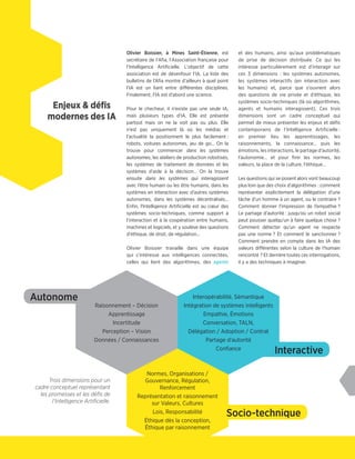 Olivier Boissier, à Mines Saint-Étienne, est
secrétaire de l'Afia, l'Association française pour
l’Intelligence Artificielle. L'objectif de cette
association est de désenfouir l’IA. La liste des
bulletins de l’Afia montre d’ailleurs à quel point
l’IA est un liant entre différentes disciplines.
Finalement, l’IA est d’abord une science.
Pour le checheur, il n’existe pas une seule IA,
mais plusieurs types d’IA. Elle est présente
partout mais on ne la voit pas ou plus. Elle
n’est pas uniquement là où les médias et
l’actualité la positionnent le plus facilement :
robots, voitures autonomes, jeu de go… On la
trouve pour commencer dans les systèmes
autonomes, les ateliers de production robotisés,
les systèmes de traitement de données et les
systèmes d’aide à la décision… On la trouve
ensuite dans les systèmes qui interagissent
avec l’être humain ou les être humains, dans les
systèmes en interaction avec d’autres systèmes
autonomes, dans les systèmes décentralisés…
Enfin, l'Intelligence Artificielle est au cœur des
systèmes socio-techniques, comme support à
l’interaction et à la coopération entre humains,
machines et logiciels, et y soulève des questions
d'éthique, de droit, de régulation…
Olivier Boissier travaille dans une équipe
qui s’intéresse aux intelligences connectées,
celles qui lient des algorithmes, des agents
et des humains, ainsi qu'aux problématiques
de prise de décision distribuée. Ce qui les
intéresse particulièrement est d’interagir sur
ces 3 dimensions : les systèmes autonomes,
les systèmes interactifs (en interaction avec
les humains) et, parce que s’ouvrent alors
des questions de vie privée et d’éthique, les
systèmes socio-techniques (là où algorithmes,
agents et humains interagissent). Ces trois
dimensions sont un cadre conceptuel qui
permet de mieux présenter les enjeux et défis
contemporains de l’Intelligence Artificielle :
en premier lieu les apprentissages, les
raisonnements, la connaissance… puis les
émotions, les interactions, le partage d’autorité,
l'autonomie… et pour finir les normes, les
valeurs, la place de la culture, l'éthique…
Les questions qui se posent alors vont beaucoup
plus loin que des choix d'algorithmes : comment
représenter explicitement la délégation d’une
tâche d’un homme à un agent, ou le contraire ?
Comment donner l’impression de l’empathie ?
Le partage d’autorité : jusqu’où un robot social
peut pousser quelqu'un à faire quelque chose ?
Comment détecter qu’un agent ne respecte
pas une norme ? Et comment le sanctionner ?
Comment prendre en compte dans les IA des
valeurs différentes selon la culture de l'humain
rencontré ? Et derrière toutes ces interrogations,
il y a des techniques à imaginer.
Enjeux & défis
modernes des IA
Socio-technique
Interactive
Autonome
Raisonnement – Décision
Apprentissage
Incertitude
Perception – Vision
Données / Connaissances
Interopérabilité, Sémantique
Intégration de systèmes intelligents
Empathie, Émotions
Conversation, TALN,
Délégation / Adoption / Contrat
Partage d'autorité
Confiance
Normes, Organisations /
Gouvernance, Régulation,
Renforcement
Représentation et raisonnement
sur Valeurs, Cultures
Lois, Responsabilité
Éthique dès la conception,
Éthique par raisonnement
Trois dimensions pour un
cadre conceptuel représentant
les promesses et les défis de
l'Intelligence Artificielle.
 